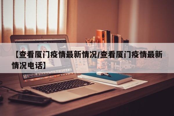 【查看厦门疫情最新情况/查看厦门疫情最新情况电话】