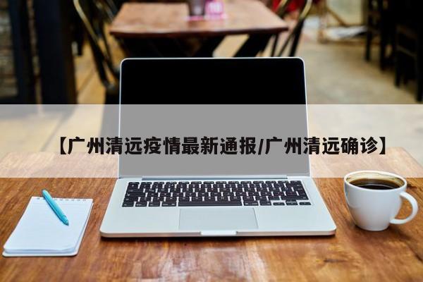 【广州清远疫情最新通报/广州清远确诊】