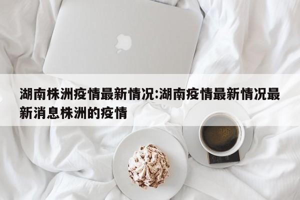 湖南株洲疫情最新情况:湖南疫情最新情况最新消息株洲的疫情