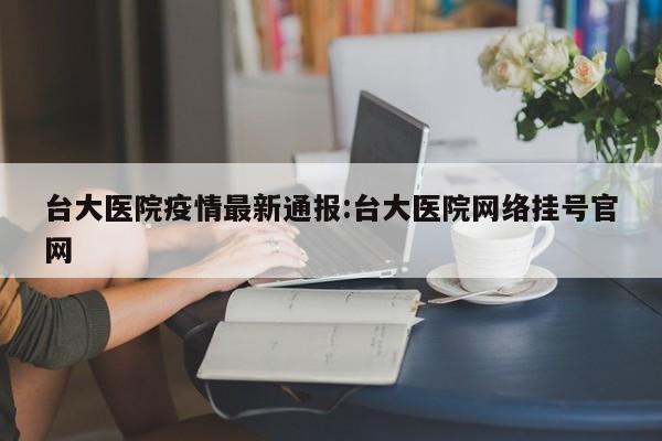 台大医院疫情最新通报:台大医院网络挂号官网