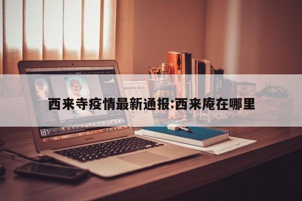 西来寺疫情最新通报:西来庵在哪里