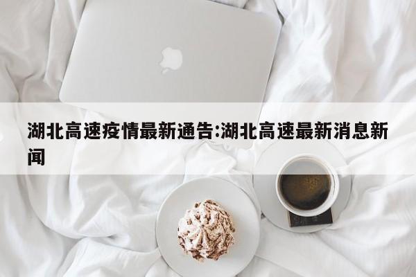 湖北高速疫情最新通告:湖北高速最新消息新闻
