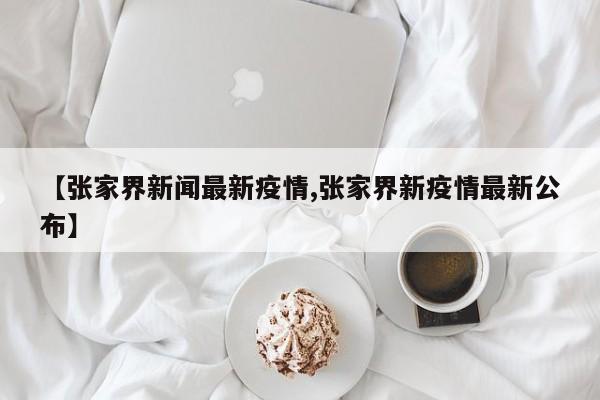 【张家界新闻最新疫情,张家界新疫情最新公布】