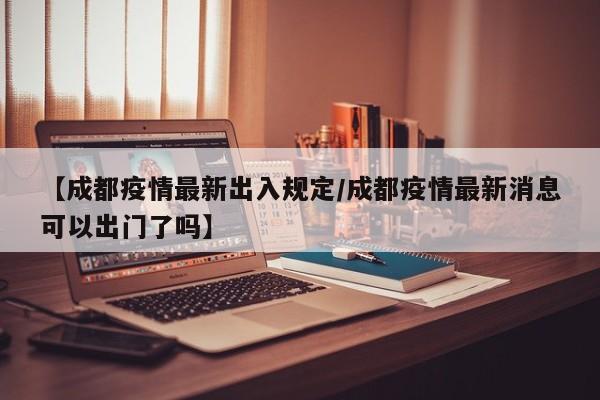 【成都疫情最新出入规定/成都疫情最新消息可以出门了吗】