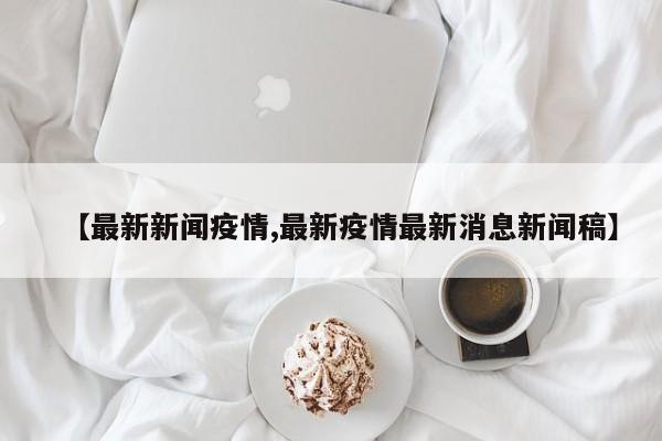 【最新新闻疫情,最新疫情最新消息新闻稿】