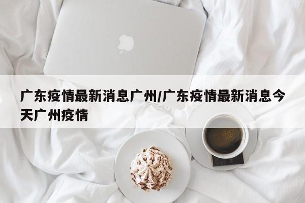 广东疫情最新消息广州/广东疫情最新消息今天广州疫情