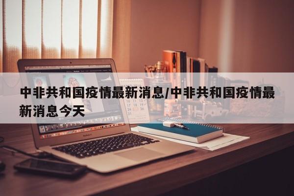 中非共和国疫情最新消息/中非共和国疫情最新消息今天