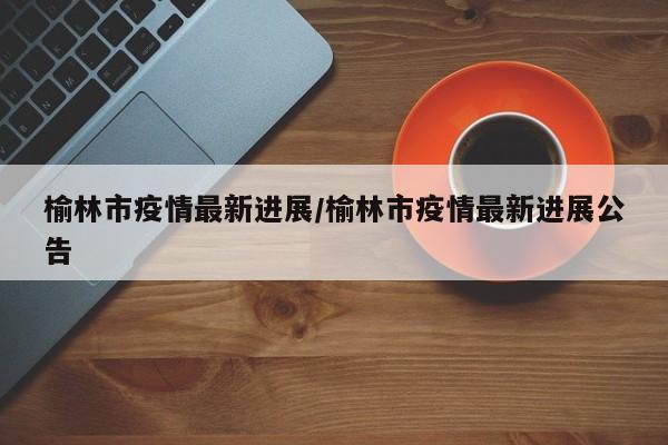 榆林市疫情最新进展/榆林市疫情最新进展公告