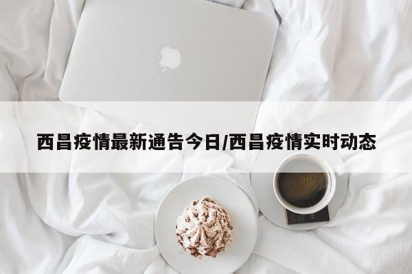 西昌疫情最新通告今日/西昌疫情实时动态