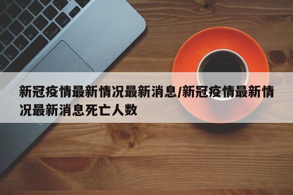 新冠疫情最新情况最新消息/新冠疫情最新情况最新消息死亡人数