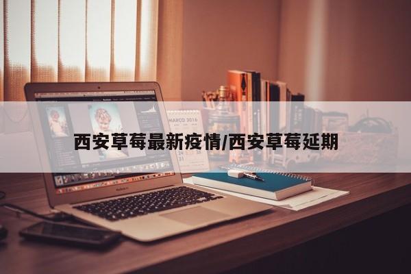 西安草莓最新疫情/西安草莓延期