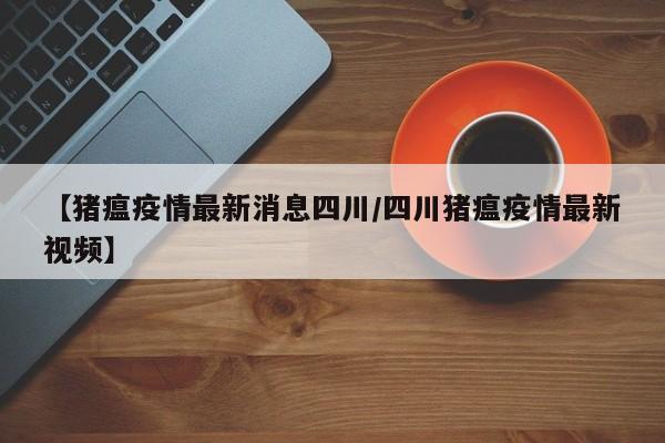 【猪瘟疫情最新消息四川/四川猪瘟疫情最新视频】