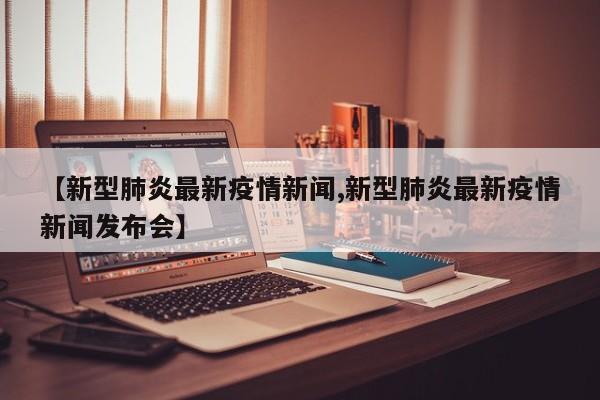 【新型肺炎最新疫情新闻,新型肺炎最新疫情新闻发布会】