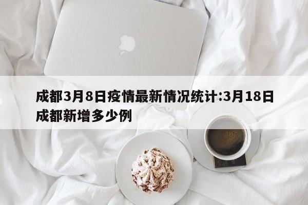 成都3月8日疫情最新情况统计:3月18日成都新增多少例