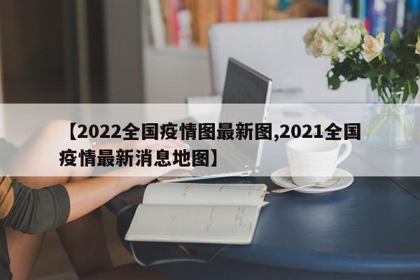 【2022全国疫情图最新图,2021全国疫情最新消息地图】