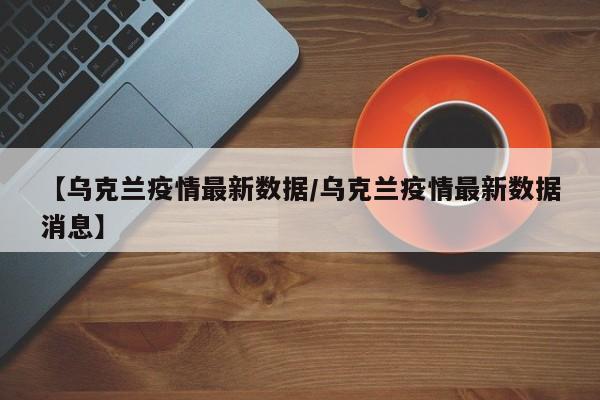 【乌克兰疫情最新数据/乌克兰疫情最新数据消息】