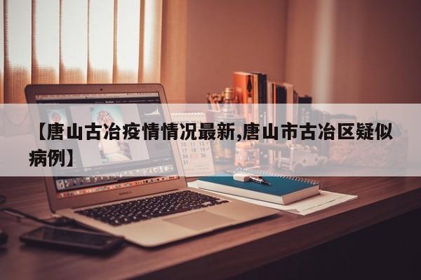 【唐山古冶疫情情况最新,唐山市古冶区疑似病例】
