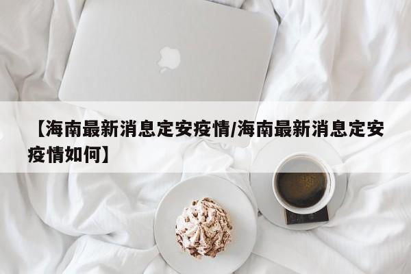 【海南最新消息定安疫情/海南最新消息定安疫情如何】