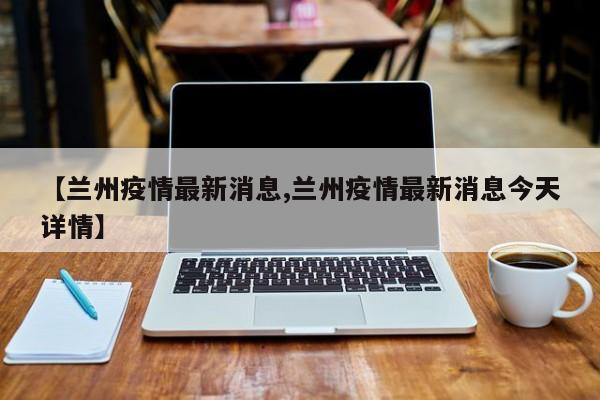 【兰州疫情最新消息,兰州疫情最新消息今天详情】