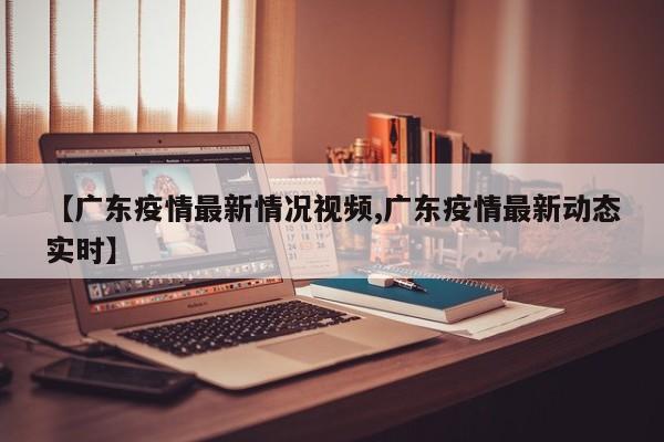 【广东疫情最新情况视频,广东疫情最新动态实时】