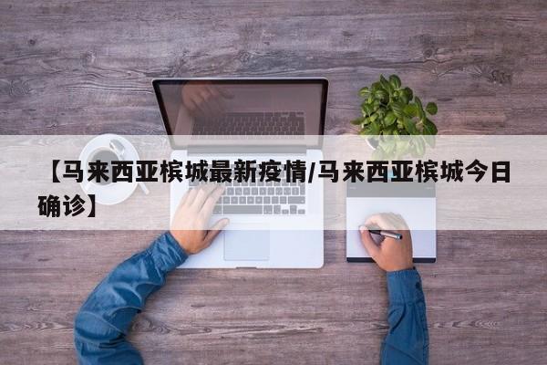 【马来西亚槟城最新疫情/马来西亚槟城今日确诊】