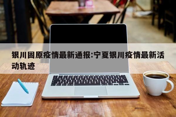 银川固原疫情最新通报:宁夏银川疫情最新活动轨迹