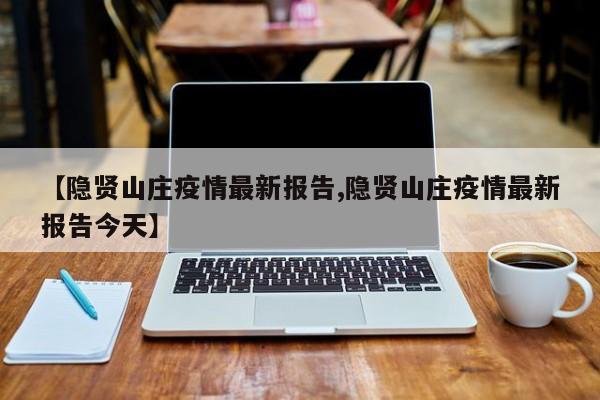 【隐贤山庄疫情最新报告,隐贤山庄疫情最新报告今天】
