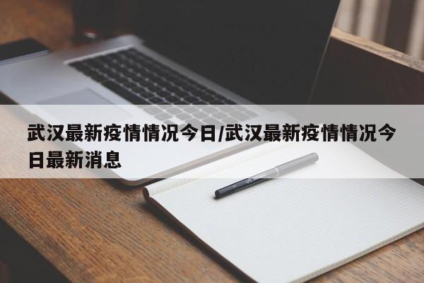 武汉最新疫情情况今日/武汉最新疫情情况今日最新消息