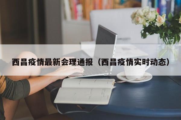 西昌疫情最新会理通报（西昌疫情实时动态）
