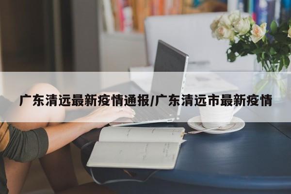 广东清远最新疫情通报/广东清远市最新疫情
