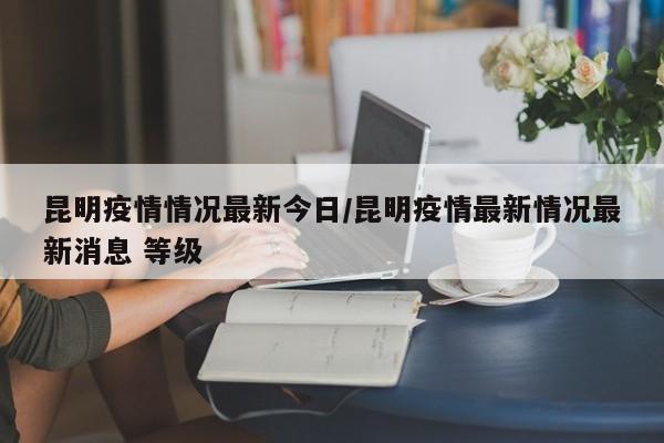 昆明疫情情况最新今日/昆明疫情最新情况最新消息 等级