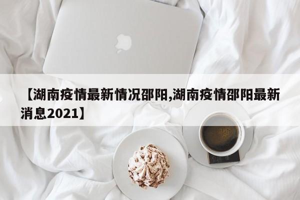【湖南疫情最新情况邵阳,湖南疫情邵阳最新消息2021】