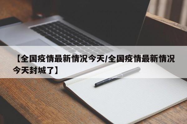 【全国疫情最新情况今天/全国疫情最新情况今天封城了】