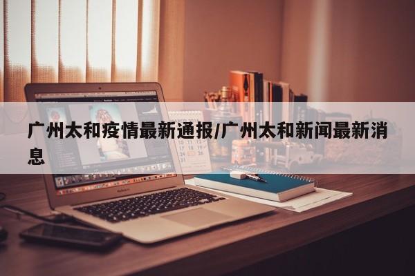 广州太和疫情最新通报/广州太和新闻最新消息