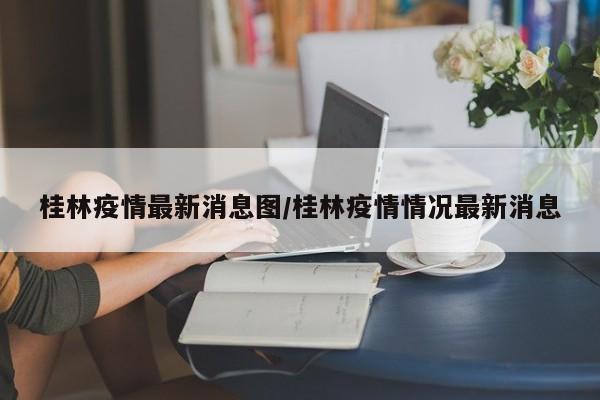 桂林疫情最新消息图/桂林疫情情况最新消息