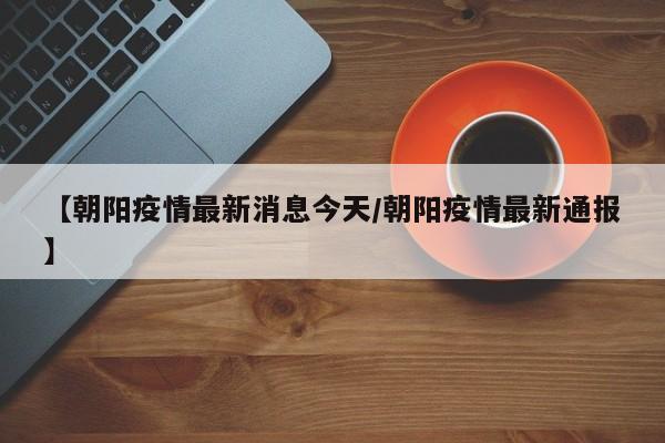 【朝阳疫情最新消息今天/朝阳疫情最新通报】