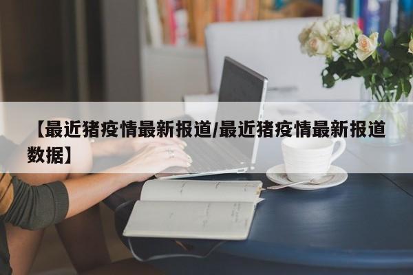 【最近猪疫情最新报道/最近猪疫情最新报道数据】