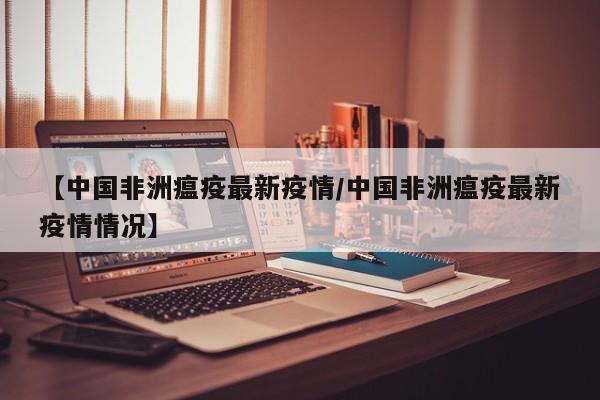 【中国非洲瘟疫最新疫情/中国非洲瘟疫最新疫情情况】
