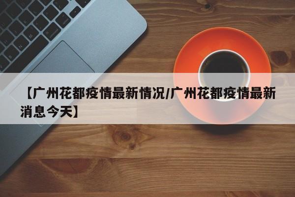 【广州花都疫情最新情况/广州花都疫情最新消息今天】