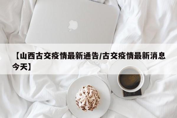 【山西古交疫情最新通告/古交疫情最新消息今天】