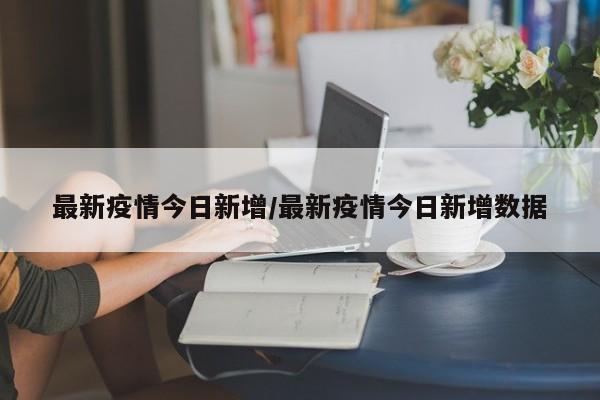 最新疫情今日新增/最新疫情今日新增数据