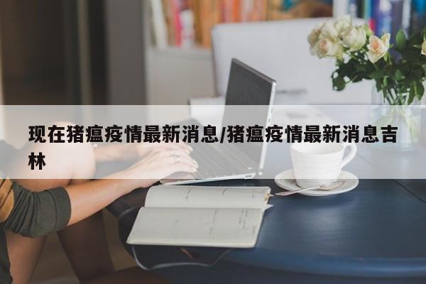 现在猪瘟疫情最新消息/猪瘟疫情最新消息吉林
