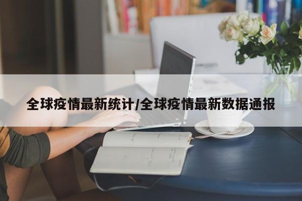 全球疫情最新统计/全球疫情最新数据通报