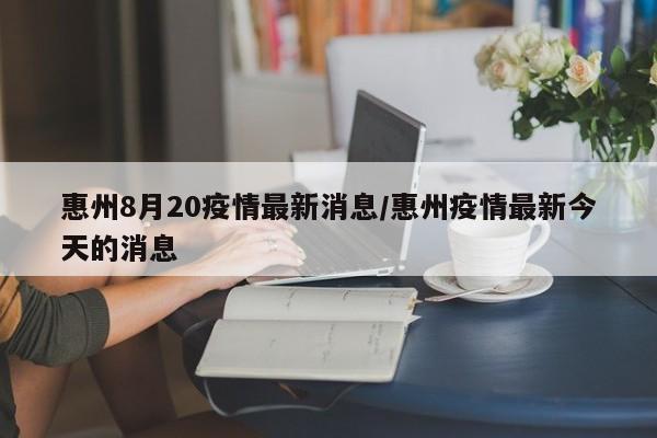 惠州8月20疫情最新消息/惠州疫情最新今天的消息