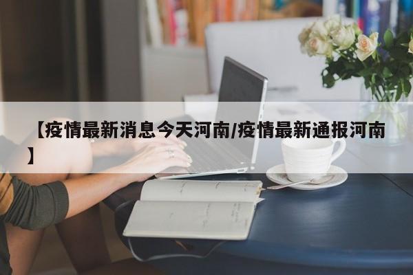 【疫情最新消息今天河南/疫情最新通报河南】