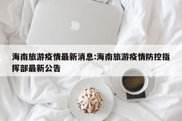 海南旅游疫情最新消息:海南旅游疫情防控指挥部最新公告