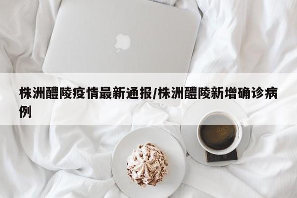 株洲醴陵疫情最新通报/株洲醴陵新增确诊病例