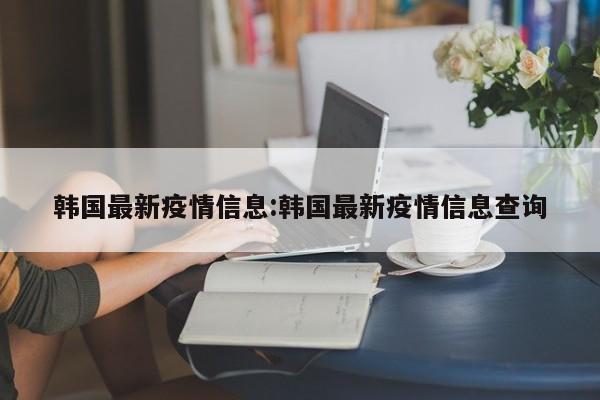 韩国最新疫情信息:韩国最新疫情信息查询