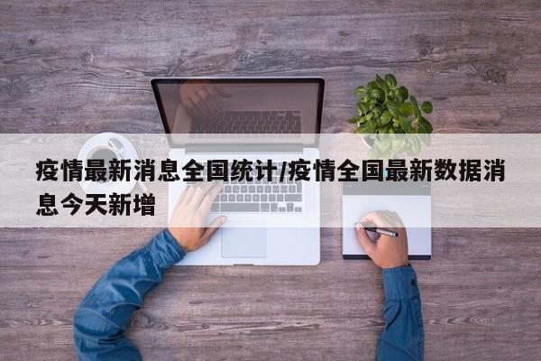 疫情最新消息全国统计/疫情全国最新数据消息今天新增