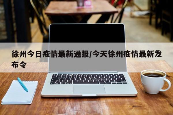 徐州今日疫情最新通报/今天徐州疫情最新发布令